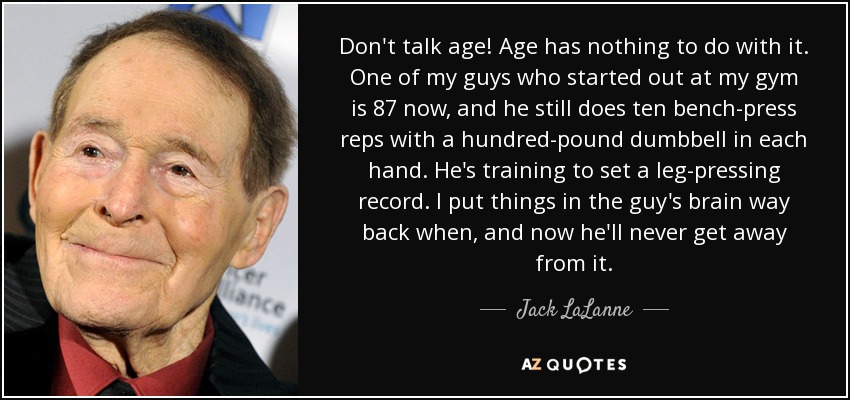 Don't talk age! Age has nothing to do with it. One of my guys who started out at my gym is 87 now, and he still does ten bench-press reps with a hundred-pound dumbbell in each hand. He's training to set a leg-pressing record. I put things in the guy's brain way back when, and now he'll never get away from it. - Jack LaLanne