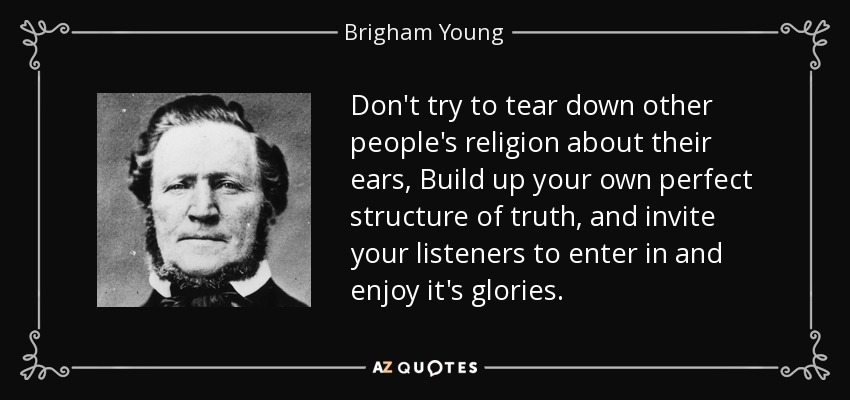 Don't try to tear down other people's religion about their ears, Build up your own perfect structure of truth, and invite your listeners to enter in and enjoy it's glories. - Brigham Young