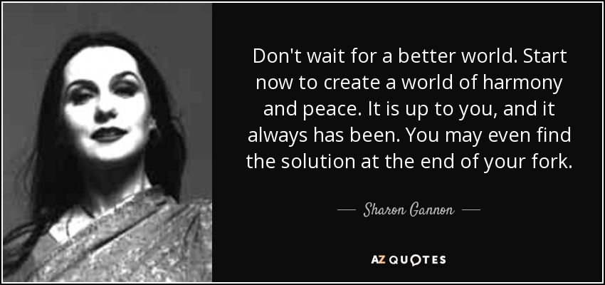 Don't wait for a better world. Start now to create a world of harmony and peace. It is up to you, and it always has been. You may even find the solution at the end of your fork. - Sharon Gannon