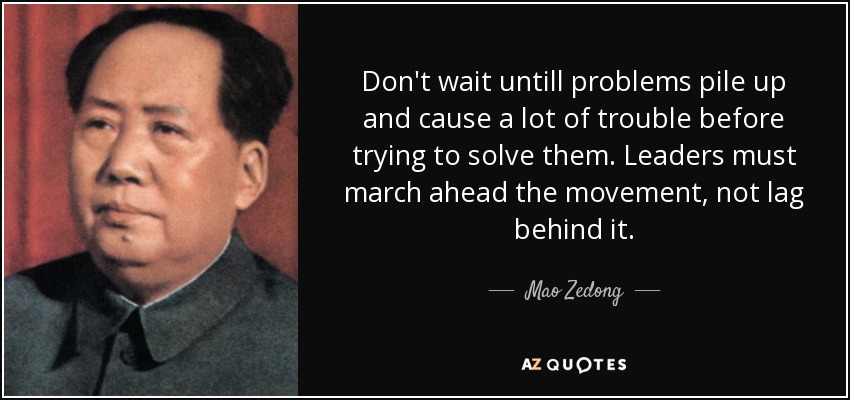 Don't wait untill problems pile up and cause a lot of trouble before trying to solve them. Leaders must march ahead the movement, not lag behind it. - Mao Zedong