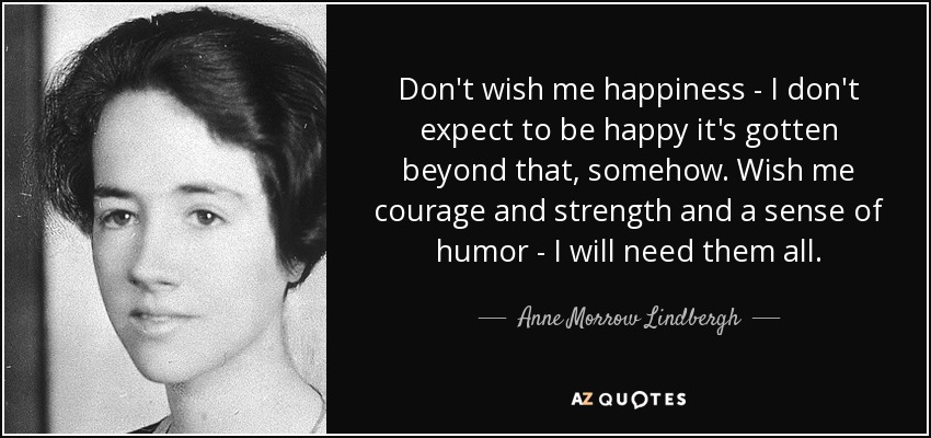 Don't wish me happiness - I don't expect to be happy it's gotten beyond that, somehow. Wish me courage and strength and a sense of humor - I will need them all. - Anne Morrow Lindbergh