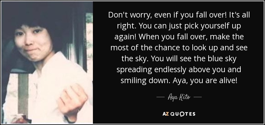 Don't worry, even if you fall over! It's all right. You can just pick yourself up again! When you fall over, make the most of the chance to look up and see the sky. You will see the blue sky spreading endlessly above you and smiling down. Aya, you are alive! - Aya Kito