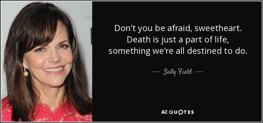 Don't you be afraid, sweetheart. Death is just a part of life, something we're all destined to do. - Sally Field