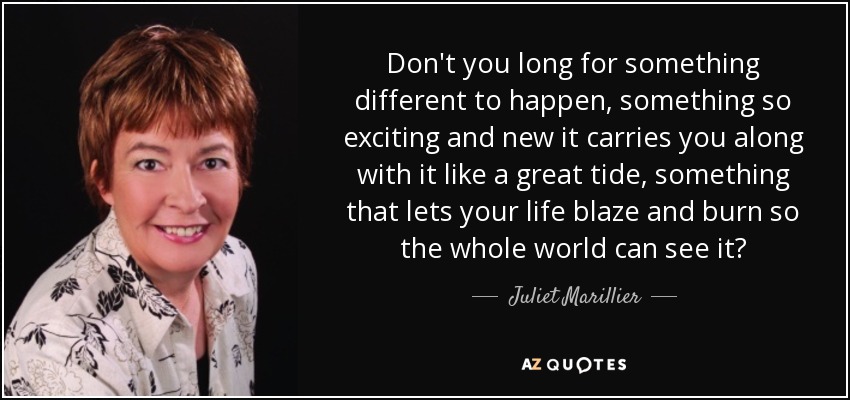 Don't you long for something different to happen, something so exciting and new it carries you along with it like a great tide, something that lets your life blaze and burn so the whole world can see it? - Juliet Marillier