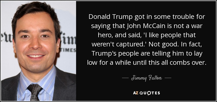 Donald Trump got in some trouble for saying that John McCain is not a war hero, and said, 'I like people that weren't captured.' Not good. In fact, Trump's people are telling him to lay low for a while until this all combs over. - Jimmy Fallon