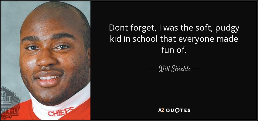 Dont forget, I was the soft, pudgy kid in school that everyone made fun of. - Will Shields