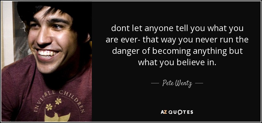 dont let anyone tell you what you are ever- that way you never run the danger of becoming anything but what you believe in. - Pete Wentz