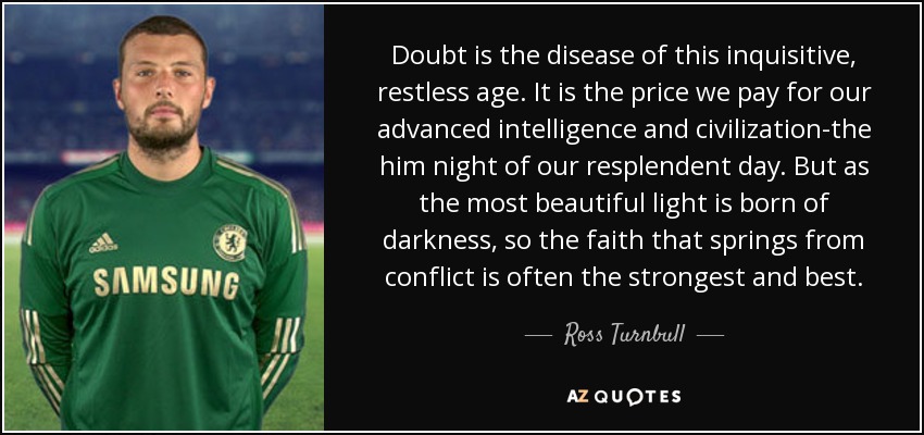 Doubt is the disease of this inquisitive, restless age. It is the price we pay for our advanced intelligence and civilization-the him night of our resplendent day. But as the most beautiful light is born of darkness, so the faith that springs from conflict is often the strongest and best. - Ross Turnbull