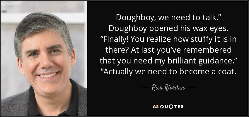 Doughboy, we need to talk.” Doughboy opened his wax eyes. “Finally! You realize how stuffy it is in there? At last you’ve remembered that you need my brilliant guidance.” “Actually we need to become a coat. - Rick Riordan