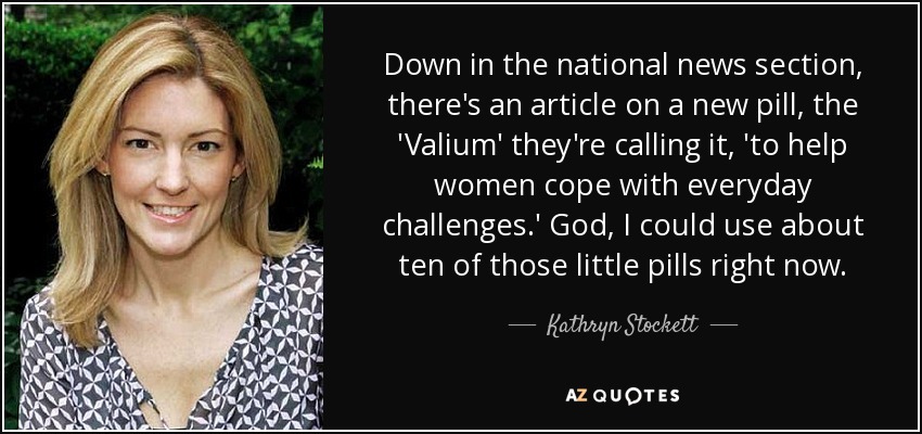 En la sección de noticias nacionales, hay un artículo sobre una nueva píldora, el "Valium", como la llaman, "para ayudar a las mujeres a hacer frente a los retos cotidianos". Dios, me vendrían bien unas diez de esas pastillitas ahora mismo. - Kathryn Stockett
