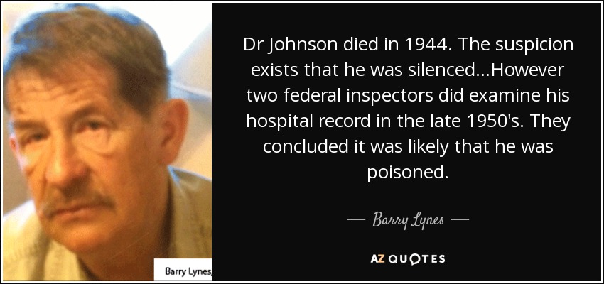 Dr Johnson died in 1944. The suspicion exists that he was silenced...However two federal inspectors did examine his hospital record in the late 1950's. They concluded it was likely that he was poisoned. - Barry Lynes