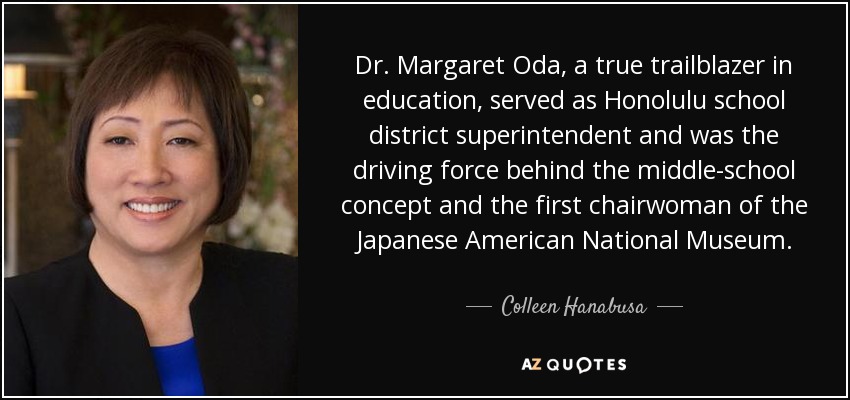 Dr. Margaret Oda, a true trailblazer in education, served as Honolulu school district superintendent and was the driving force behind the middle-school concept and the first chairwoman of the Japanese American National Museum. - Colleen Hanabusa