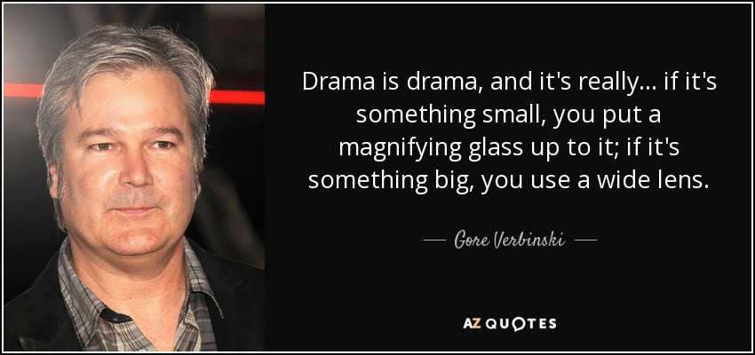 Drama is drama, and it's really... if it's something small, you put a magnifying glass up to it; if it's something big, you use a wide lens. - Gore Verbinski