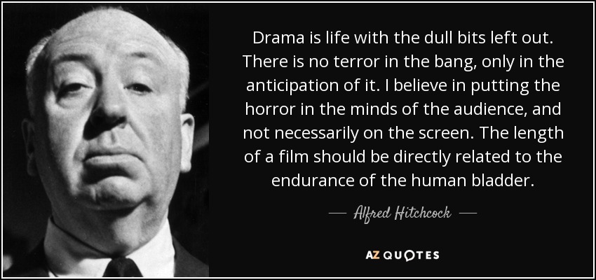 Drama is life with the dull bits left out. There is no terror in the bang, only in the anticipation of it. I believe in putting the horror in the minds of the audience, and not necessarily on the screen. The length of a film should be directly related to the endurance of the human bladder. - Alfred Hitchcock