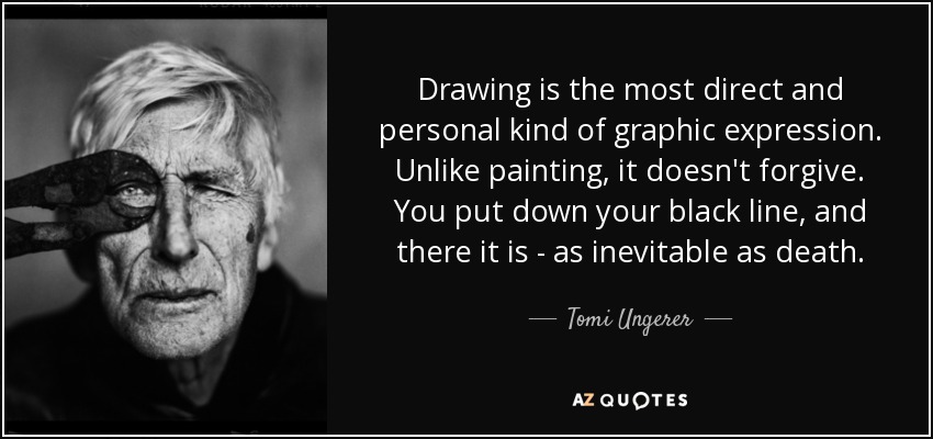 El dibujo es el tipo de expresión gráfica más directa y personal. A diferencia de la pintura, no perdona. Pones tu línea negra y ahí está, tan inevitable como la muerte. - Tomi Ungerer