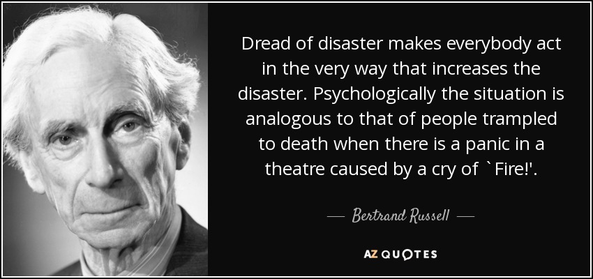 Dread of disaster makes everybody act in the very way that increases the disaster. Psychologically the situation is analogous to that of people trampled to death when there is a panic in a theatre caused by a cry of `Fire!'. - Bertrand Russell