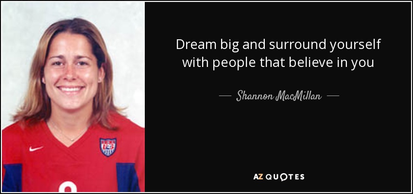 Dream big and surround yourself with people that believe in you - Shannon MacMillan