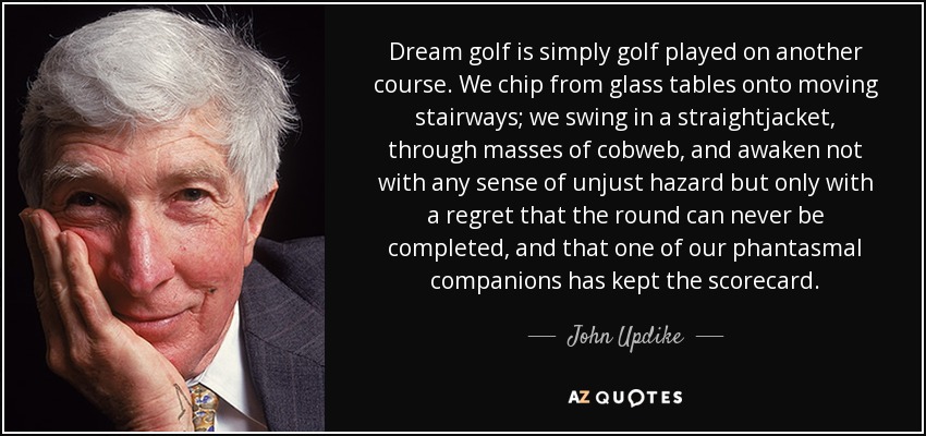 Dream golf is simply golf played on another course. We chip from glass tables onto moving stairways; we swing in a straightjacket, through masses of cobweb, and awaken not with any sense of unjust hazard but only with a regret that the round can never be completed, and that one of our phantasmal companions has kept the scorecard. - John Updike