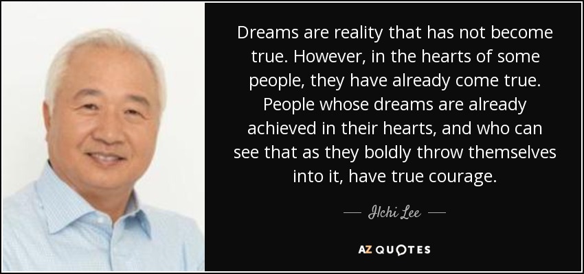 Dreams are reality that has not become true. However, in the hearts of some people, they have already come true. People whose dreams are already achieved in their hearts, and who can see that as they boldly throw themselves into it, have true courage. - Ilchi Lee