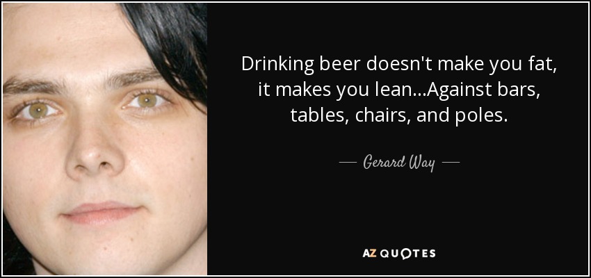 Drinking beer doesn't make you fat, it makes you lean...Against bars, tables, chairs, and poles. - Gerard Way