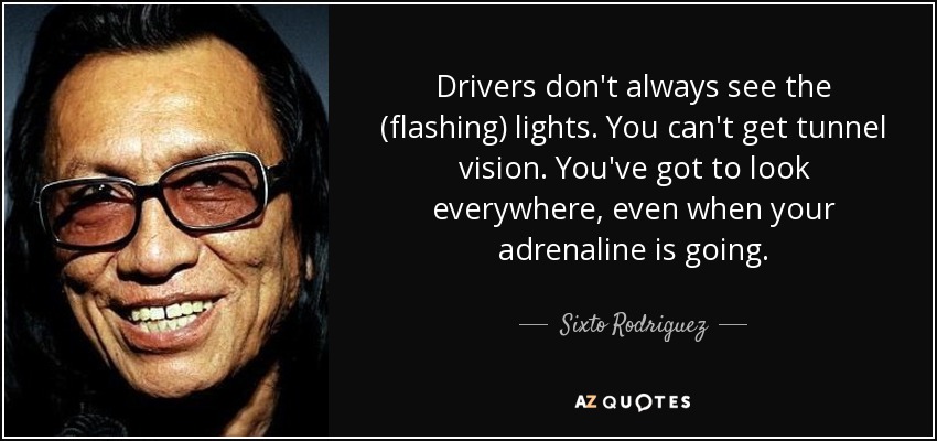 Drivers don't always see the (flashing) lights. You can't get tunnel vision. You've got to look everywhere, even when your adrenaline is going. - Sixto Rodriguez