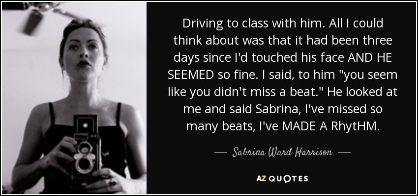 Driving to class with him. All I could think about was that it had been three days since I'd touched his face AND HE SEEMED so fine. I said, to him 