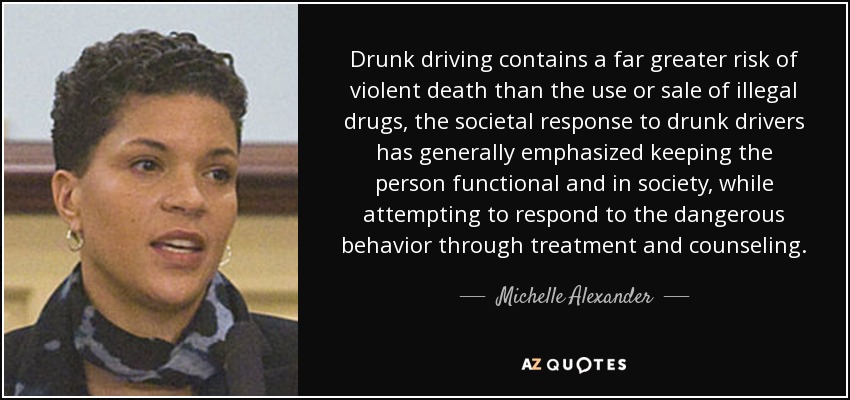 Drunk driving contains a far greater risk of violent death than the use or sale of illegal drugs, the societal response to drunk drivers has generally emphasized keeping the person functional and in society, while attempting to respond to the dangerous behavior through treatment and counseling. - Michelle Alexander