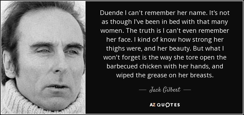 Duende I can't remember her name. It's not as though I've been in bed with that many women. The truth is I can't even remember her face. I kind of know how strong her thighs were, and her beauty. But what I won't forget is the way she tore open the barbecued chicken with her hands, and wiped the grease on her breasts. - Jack Gilbert