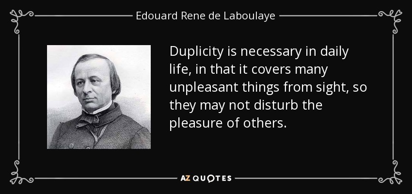 Duplicity is necessary in daily life, in that it covers many unpleasant things from sight, so they may not disturb the pleasure of others. - Edouard Rene de Laboulaye