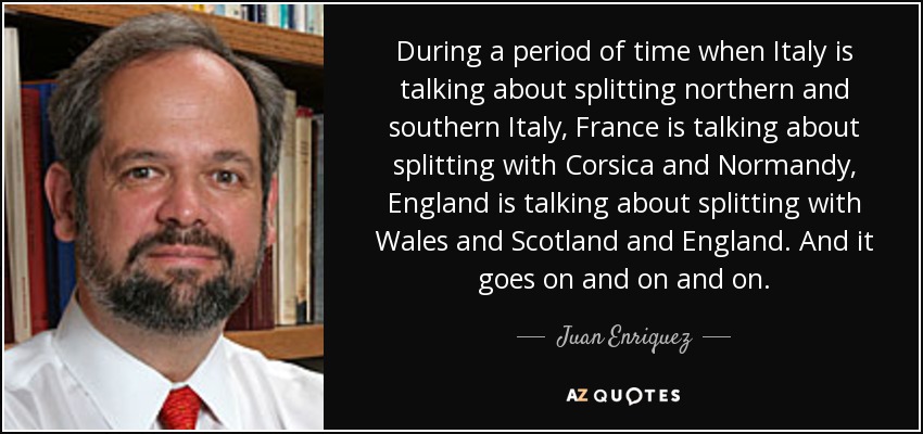 During a period of time when Italy is talking about splitting northern and southern Italy, France is talking about splitting with Corsica and Normandy, England is talking about splitting with Wales and Scotland and England. And it goes on and on and on. - Juan Enriquez