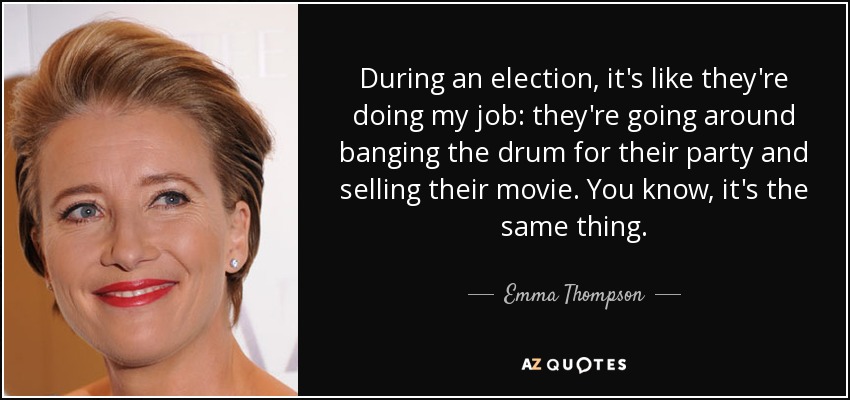 During an election, it's like they're doing my job: they're going around banging the drum for their party and selling their movie. You know, it's the same thing. - Emma Thompson