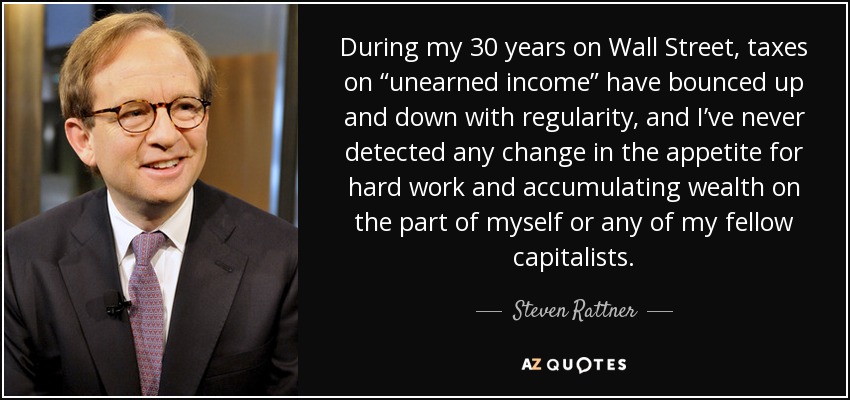 During my 30 years on Wall Street, taxes on “unearned income” have bounced up and down with regularity, and I’ve never detected any change in the appetite for hard work and accumulating wealth on the part of myself or any of my fellow capitalists. - Steven Rattner