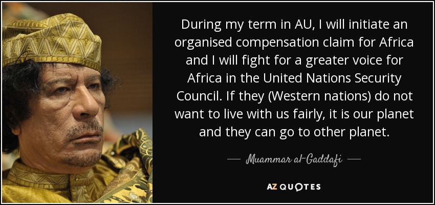 During my term in AU, I will initiate an organised compensation claim for Africa and I will fight for a greater voice for Africa in the United Nations Security Council. If they (Western nations) do not want to live with us fairly, it is our planet and they can go to other planet. - Muammar al-Gaddafi