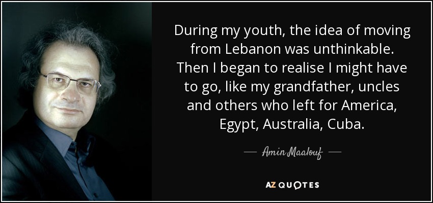 Durante mi juventud, la idea de irme del Líbano era impensable. Luego empecé a darme cuenta de que quizá tendría que irme, como mi abuelo, mis tíos y otros que se fueron a América, Egipto, Australia, Cuba. - Amin Maalouf