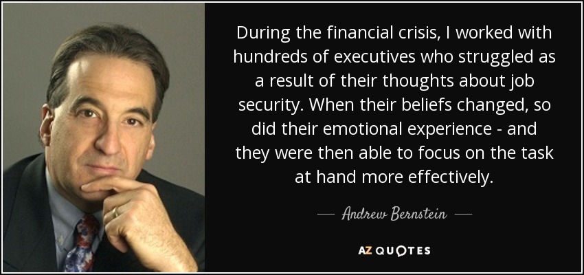 During the financial crisis, I worked with hundreds of executives who struggled as a result of their thoughts about job security. When their beliefs changed, so did their emotional experience - and they were then able to focus on the task at hand more effectively. - Andrew Bernstein