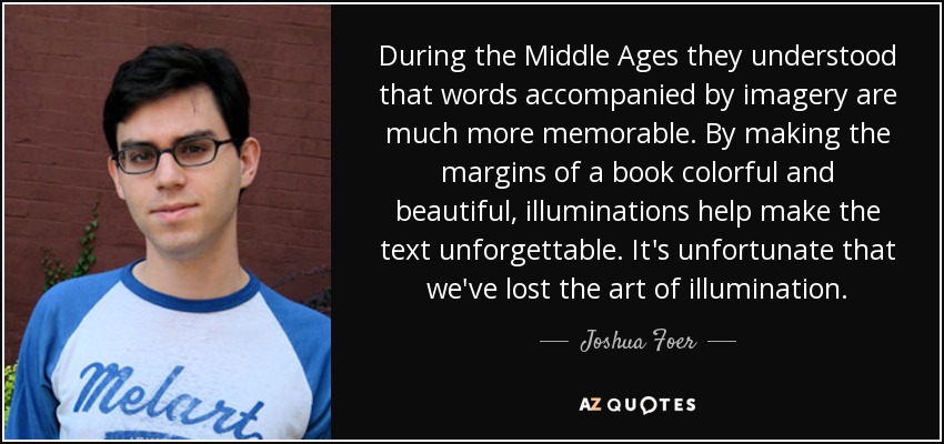 During the Middle Ages they understood that words accompanied by imagery are much more memorable. By making the margins of a book colorful and beautiful, illuminations help make the text unforgettable. It's unfortunate that we've lost the art of illumination. - Joshua Foer