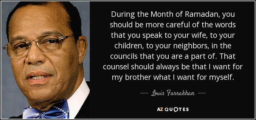 During the Month of Ramadan, you should be more careful of the words that you speak to your wife, to your children, to your neighbors, in the councils that you are a part of. That counsel should always be that I want for my brother what I want for myself. - Louis Farrakhan