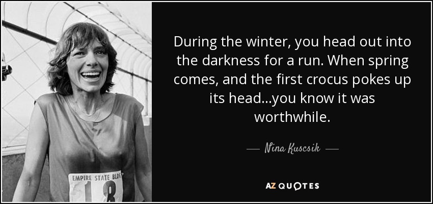 During the winter, you head out into the darkness for a run. When spring comes, and the first crocus pokes up its head...you know it was worthwhile. - Nina Kuscsik