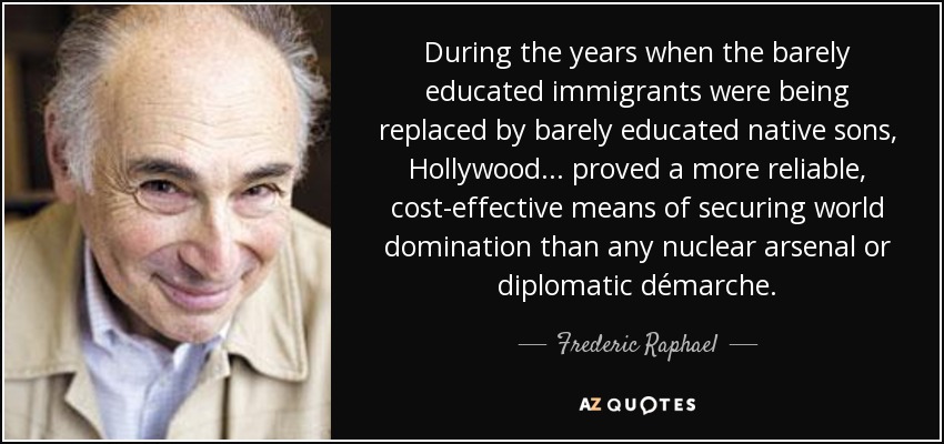 During the years when the barely educated immigrants were being replaced by barely educated native sons, Hollywood . . . proved a more reliable, cost-effective means of securing world domination than any nuclear arsenal or diplomatic démarche. - Frederic Raphael