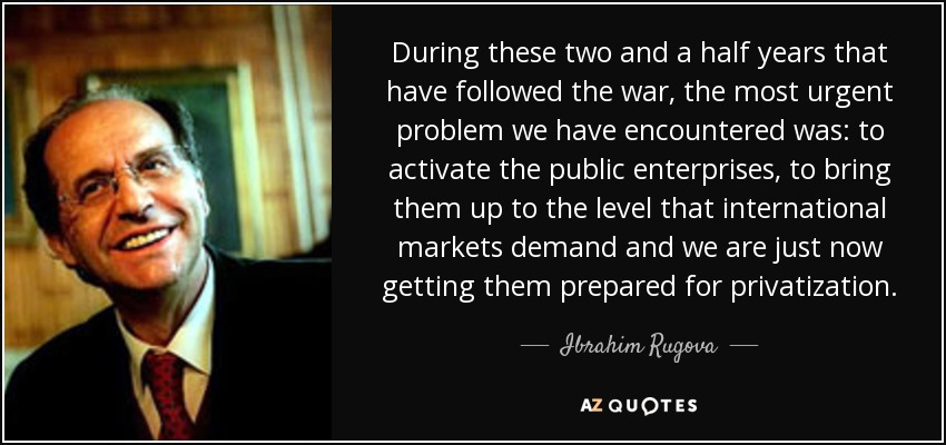 During these two and a half years that have followed the war, the most urgent problem we have encountered was: to activate the public enterprises, to bring them up to the level that international markets demand and we are just now getting them prepared for privatization. - Ibrahim Rugova