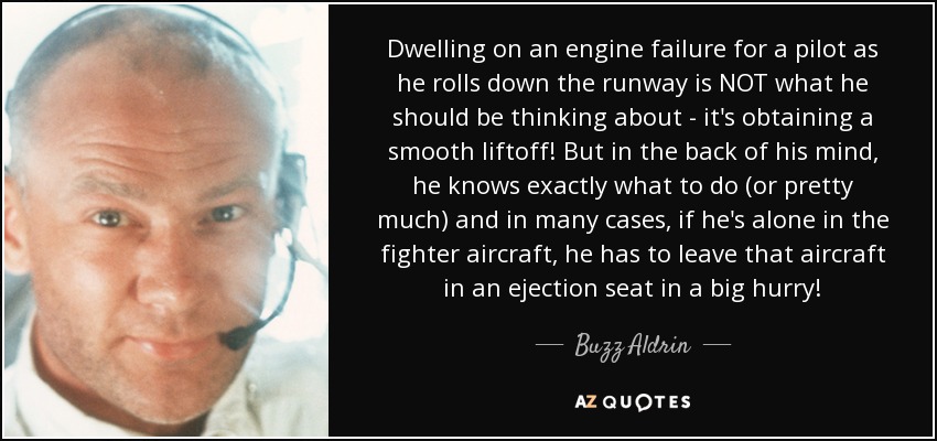 Dwelling on an engine failure for a pilot as he rolls down the runway is NOT what he should be thinking about - it's obtaining a smooth liftoff! But in the back of his mind, he knows exactly what to do (or pretty much) and in many cases, if he's alone in the fighter aircraft, he has to leave that aircraft in an ejection seat in a big hurry! - Buzz Aldrin