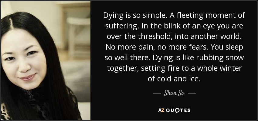 Dying is so simple. A fleeting moment of suffering. In the blink of an eye you are over the threshold, into another world. No more pain, no more fears. You sleep so well there. Dying is like rubbing snow together, setting fire to a whole winter of cold and ice. - Shan Sa