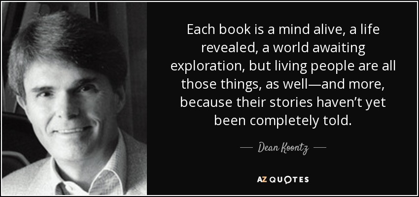 Each book is a mind alive, a life revealed, a world awaiting exploration, but living people are all those things, as well—and more, because their stories haven’t yet been completely told. - Dean Koontz