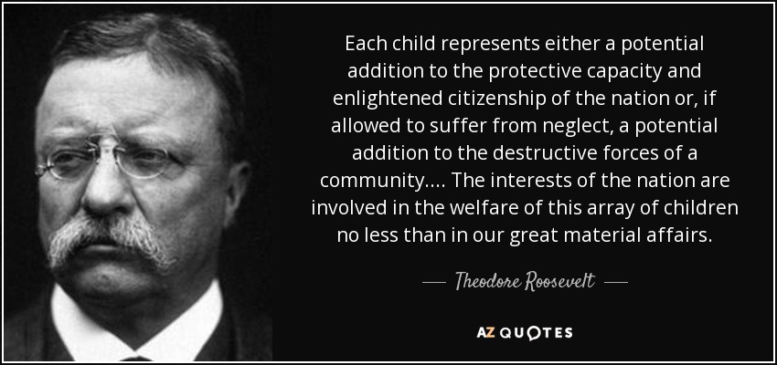 Each child represents either a potential addition to the protective capacity and enlightened citizenship of the nation or, if allowed to suffer from neglect, a potential addition to the destructive forces of a community. . . . The interests of the nation are involved in the welfare of this array of children no less than in our great material affairs. - Theodore Roosevelt