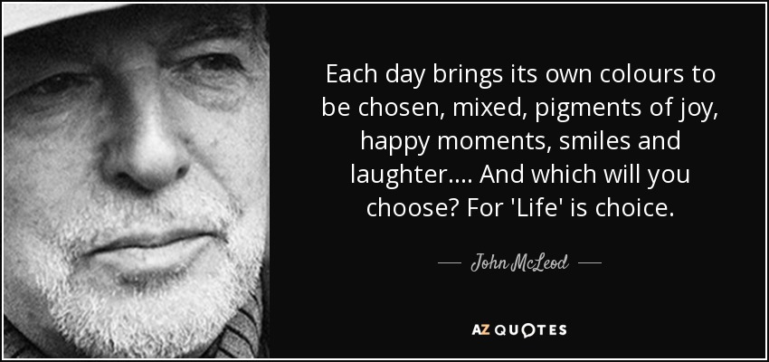 Each day brings its own colours to be chosen, mixed, pigments of joy, happy moments, smiles and laughter.... And which will you choose? For 'Life' is choice. - John McLeod