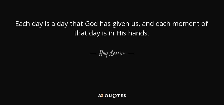 Each day is a day that God has given us, and each moment of that day is in His hands. - Roy Lessin