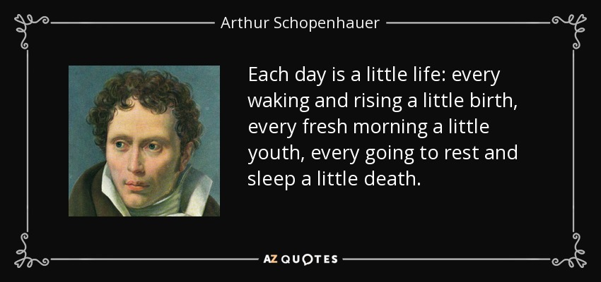 Each day is a little life: every waking and rising a little birth, every fresh morning a little youth, every going to rest and sleep a little death. - Arthur Schopenhauer
