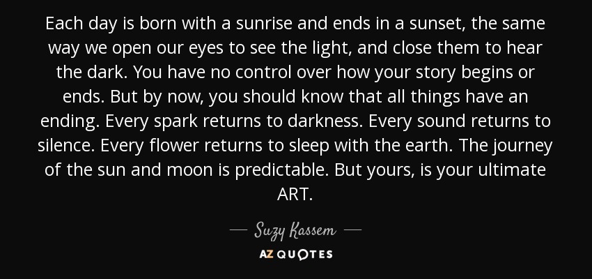 Each day is born with a sunrise and ends in a sunset, the same way we open our eyes to see the light, and close them to hear the dark. You have no control over how your story begins or ends. But by now, you should know that all things have an ending. Every spark returns to darkness. Every sound returns to silence. Every flower returns to sleep with the earth. The journey of the sun and moon is predictable. But yours, is your ultimate ART. - Suzy Kassem