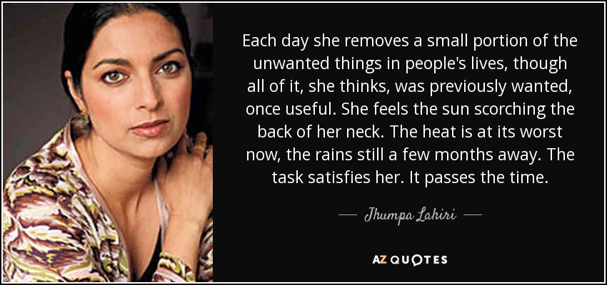 Each day she removes a small portion of the unwanted things in people's lives, though all of it, she thinks, was previously wanted, once useful. She feels the sun scorching the back of her neck. The heat is at its worst now, the rains still a few months away. The task satisfies her. It passes the time. - Jhumpa Lahiri