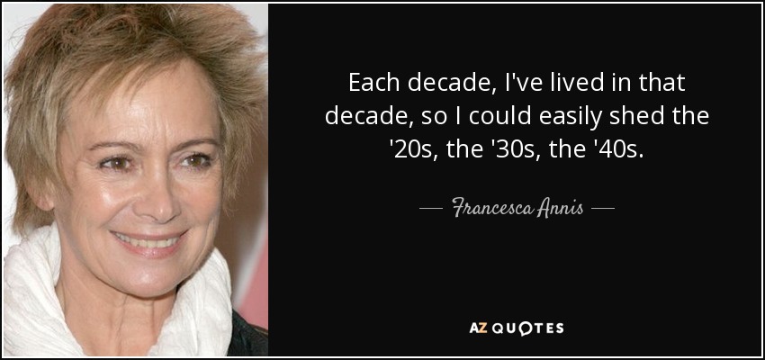 Each decade, I've lived in that decade, so I could easily shed the '20s, the '30s, the '40s. - Francesca Annis